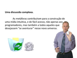 Uma discussão complexa.
As metáforas contribuíram para a construção de
uma mídia intuitiva, e de fácil acesso, não apenas aos
programadores, mas também a todos aqueles que
desejassem “se aventurar” nesse novo universo.
 