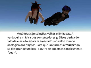 Metáforas são soluções velhas e limitadas. A
verdadeira mágica dos computadores gráficos deriva do
fato de eles não estarem amarrados ao velho mundo
analógico dos objetos. Para que limitarmos a “andar” ao
se deslocar de um local a outro se podemos simplesmente
“voar”.
 