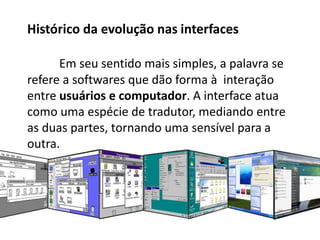 Histórico da evolução nas interfaces
Em seu sentido mais simples, a palavra se
refere a softwares que dão forma à interação
entre usuários e computador. A interface atua
como uma espécie de tradutor, mediando entre
as duas partes, tornando uma sensível para a
outra.
 