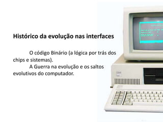 Histórico da evolução nas interfaces
O código Binário (a lógica por trás dos
chips e sistemas).
A Guerra na evolução e os saltos
evolutivos do computador.
 