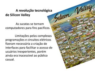 A revolução tecnológica
de Silicon Valley
As sucatas se tornam
computadores para fins pacíficos.
Limitações pelas complexas
programações e circuitos elétricos
fizeram necessária a criação de
interfaces para facilitar o acesso de
usuários inexperientes, porém
ainda era inacessível ao público
casual.
 