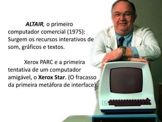 ALTAIR, o primeiro
computador comercial (1975):
Surgem os recursos interativos de
som, gráficos e textos.
Xerox PARC e a primeira
tentativa de um computador
amigável, o Xerox Star. (O fracasso
da primeira metáfora de interface).
 