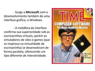 - Surge a Microsoft com o
desenvolvimento também de uma
interface gráfica, o Windows.
- A metáfora da interface
confirma sua superioridade sob as
escrivaninhas virtuais, porém os
simuladores de vôos e games (que
se inspirava na virtualidade da
escrivaninha) se desenvolviam de
forma paralela, oferecendo um
tipo diferente de interatividade.
 