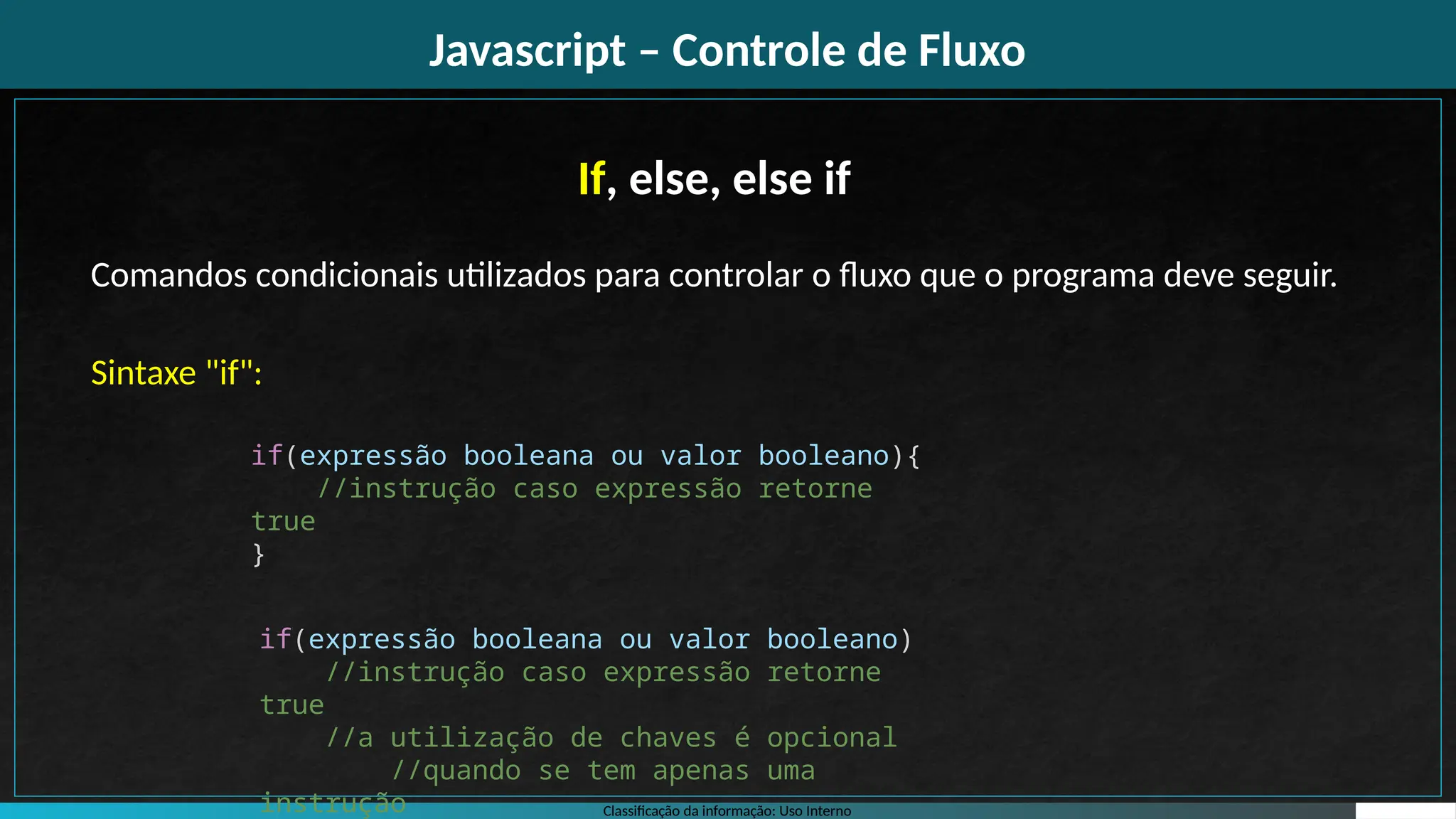 Classificação da informação: Uso Interno
Javascript – Controle de Fluxo
If, else, else if
Comandos condicionais utilizados para controlar o fluxo que o programa deve seguir.
Sintaxe "if":
if(expressão booleana ou valor booleano){
//instrução caso expressão retorne
true
}
if(expressão booleana ou valor booleano)
//instrução caso expressão retorne
true
//a utilização de chaves é opcional
//quando se tem apenas uma
instrução
 