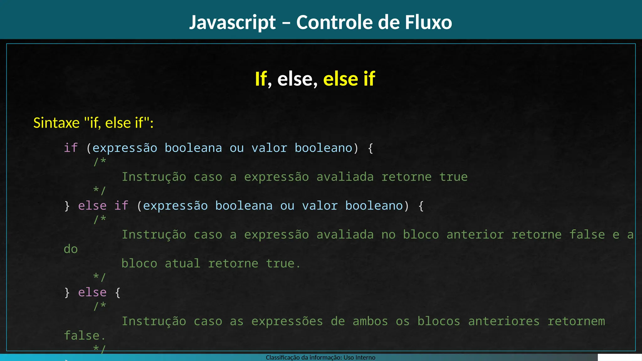 Classificação da informação: Uso Interno
Javascript – Controle de Fluxo
If, else, else if
Sintaxe "if, else if":
if (expressão booleana ou valor booleano) {
/*
Instrução caso a expressão avaliada retorne true
*/
} else if (expressão booleana ou valor booleano) {
/*
Instrução caso a expressão avaliada no bloco anterior retorne false e a
do
bloco atual retorne true.
*/
} else {
/*
Instrução caso as expressões de ambos os blocos anteriores retornem
false.
*/
 