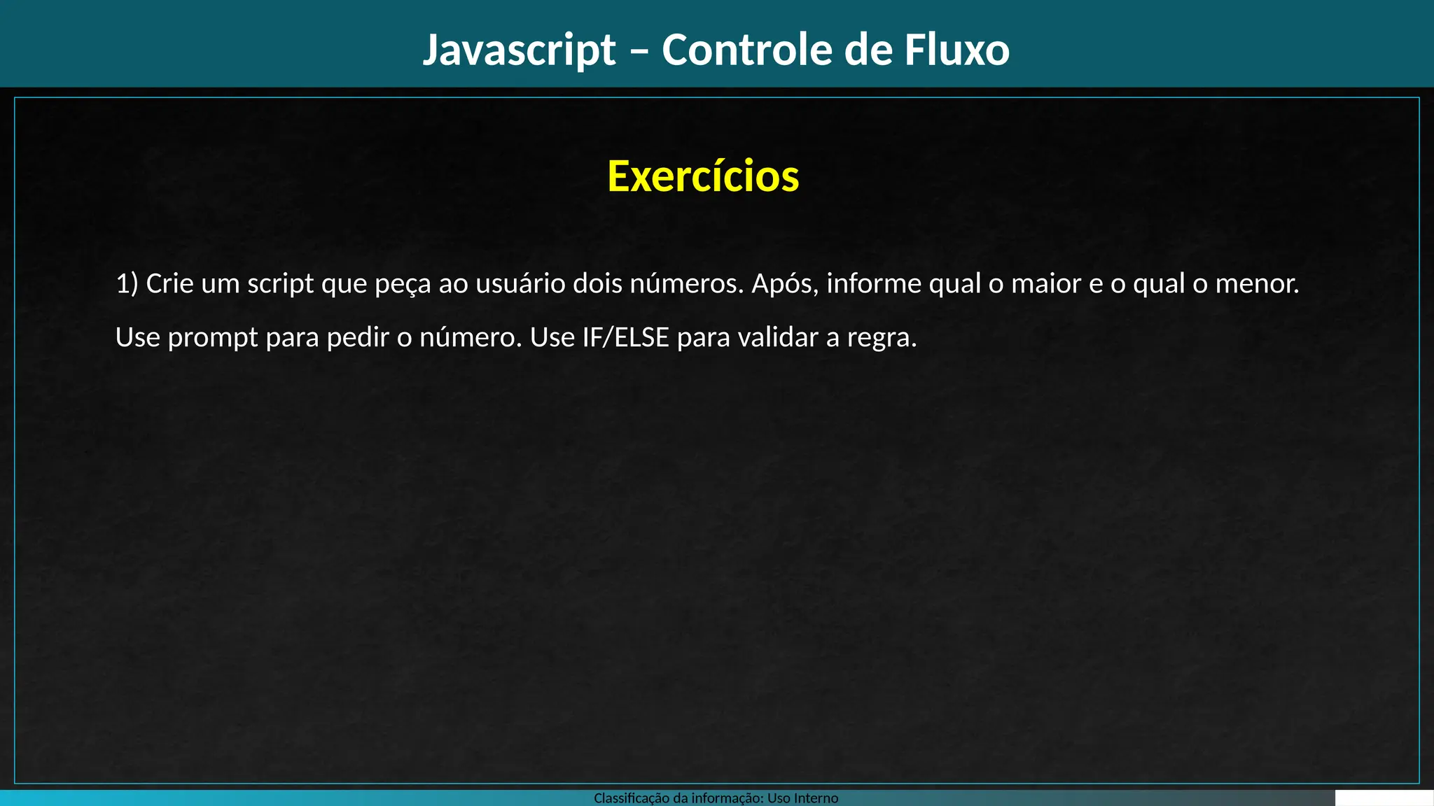 Classificação da informação: Uso Interno
Javascript – Controle de Fluxo
Exercícios
1) Crie um script que peça ao usuário dois números. Após, informe qual o maior e o qual o menor.
Use prompt para pedir o número. Use IF/ELSE para validar a regra.
 