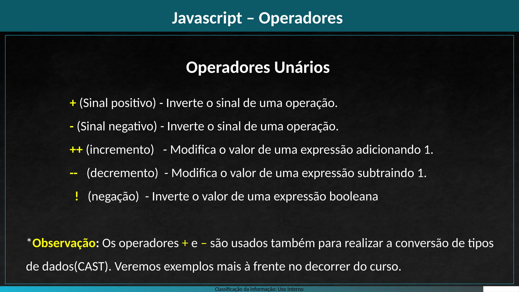 Classificação da informação: Uso Interno
Javascript – Operadores
+ (Sinal positivo) - Inverte o sinal de uma operação.
- (Sinal negativo) - Inverte o sinal de uma operação.
++ (incremento) - Modifica o valor de uma expressão adicionando 1.
-- (decremento) - Modifica o valor de uma expressão subtraindo 1.
! (negação) - Inverte o valor de uma expressão booleana
*Observação: Os operadores + e – são usados também para realizar a conversão de tipos
de dados(CAST). Veremos exemplos mais à frente no decorrer do curso.
Operadores Unários
 