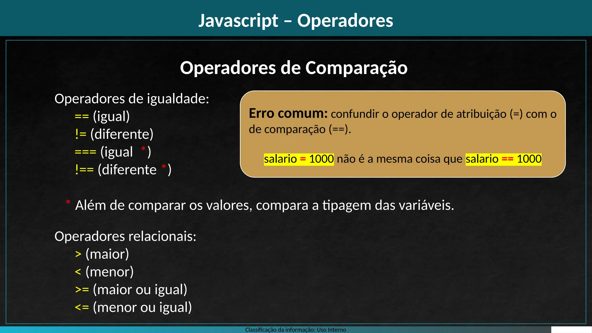 Classificação da informação: Uso Interno
Javascript – Operadores
Operadores de igualdade:
== (igual)
!= (diferente)
=== (igual *)
!== (diferente *)
* Além de comparar os valores, compara a tipagem das variáveis.
Operadores relacionais:
> (maior)
< (menor)
>= (maior ou igual)
<= (menor ou igual)
Operadores de Comparação
Erro comum: confundir o operador de atribuição (=) com o
de comparação (==).
salario = 1000 não é a mesma coisa que salario == 1000
 