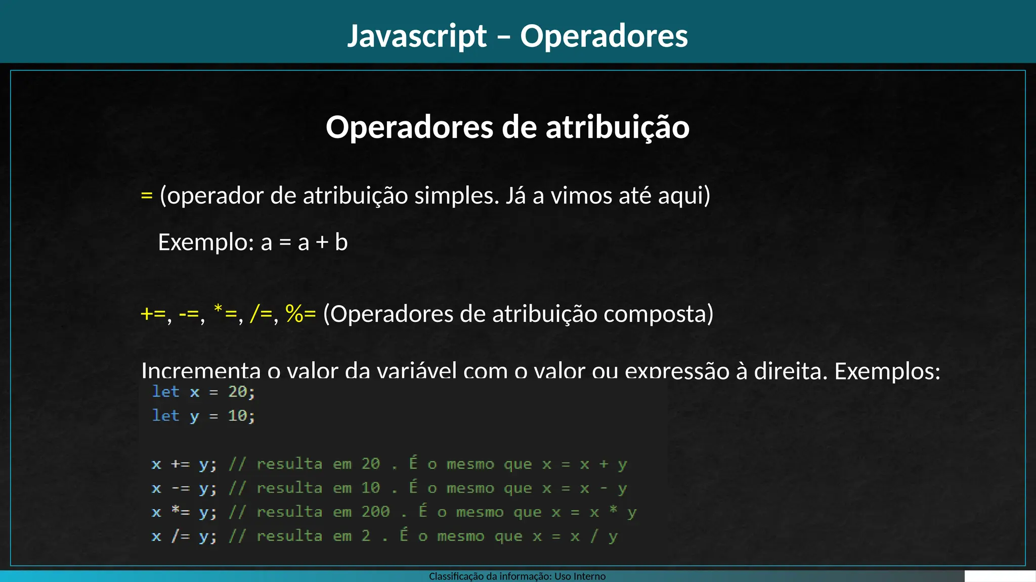 Classificação da informação: Uso Interno
Javascript – Operadores
Operadores de atribuição
= (operador de atribuição simples. Já a vimos até aqui)
Exemplo: a = a + b
+=, -=, *=, /=, %= (Operadores de atribuição composta)
Incrementa o valor da variável com o valor ou expressão à direita. Exemplos:
 