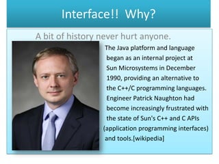 Interface!! Why?
A bit of history never hurt anyone.
                  The Java platform and language
                  began as an internal project at
                  Sun Microsystems in December
                  1990, providing an alternative to
                  the C++/C programming languages.
                  Engineer Patrick Naughton had
                  become increasingly frustrated with
                  the state of Sun's C++ and C APIs
                 (application programming interfaces)
                  and tools.[wikipedia]
 