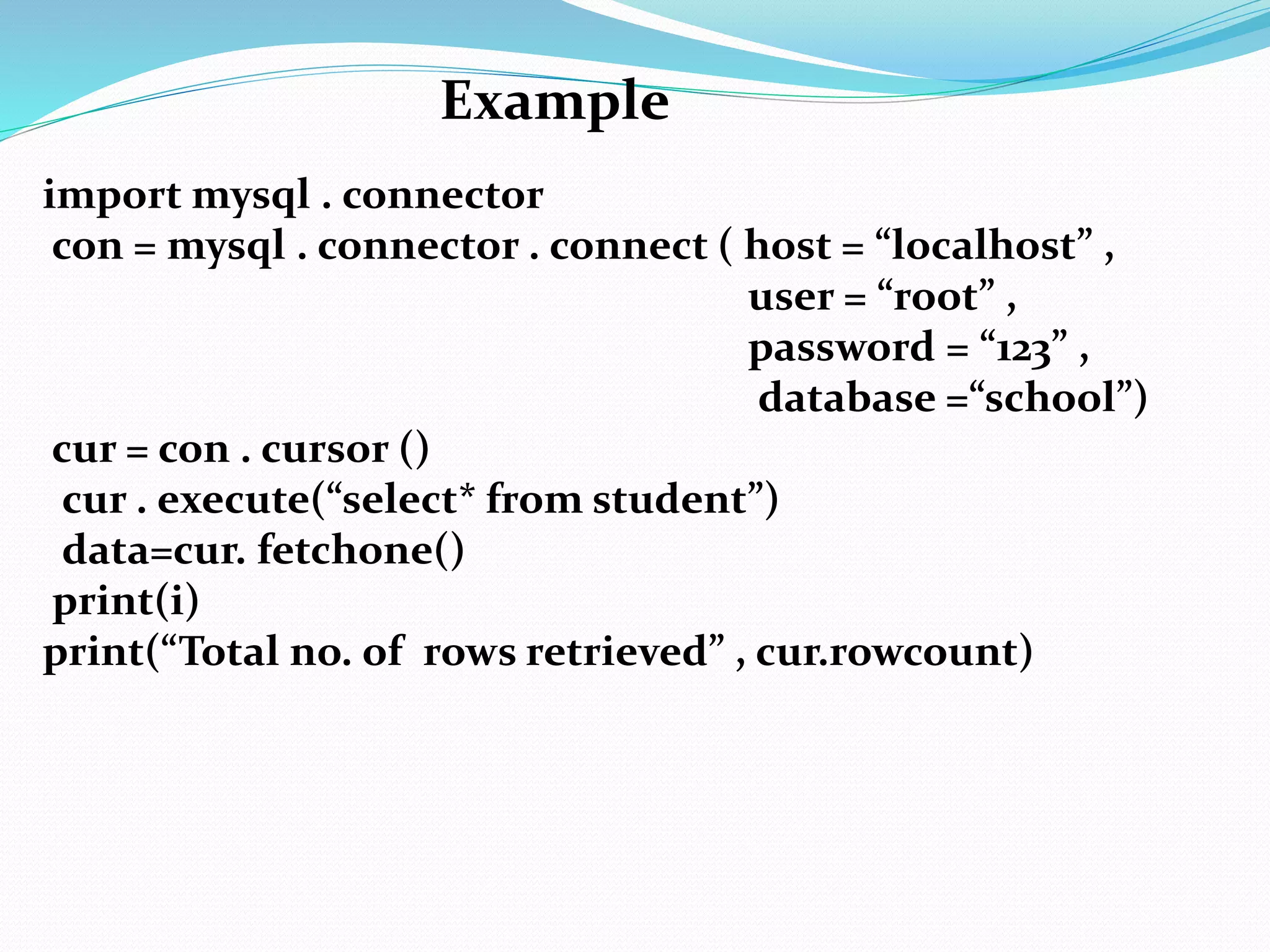 import mysql . connector
con = mysql . connector . connect ( host = “localhost” ,
user = “root” ,
password = “123” ,
database =“school”)
cur = con . cursor ()
cur . execute(“select* from student”)
data=cur. fetchone()
print(i)
print(“Total no. of rows retrieved” , cur.rowcount)
Example
 