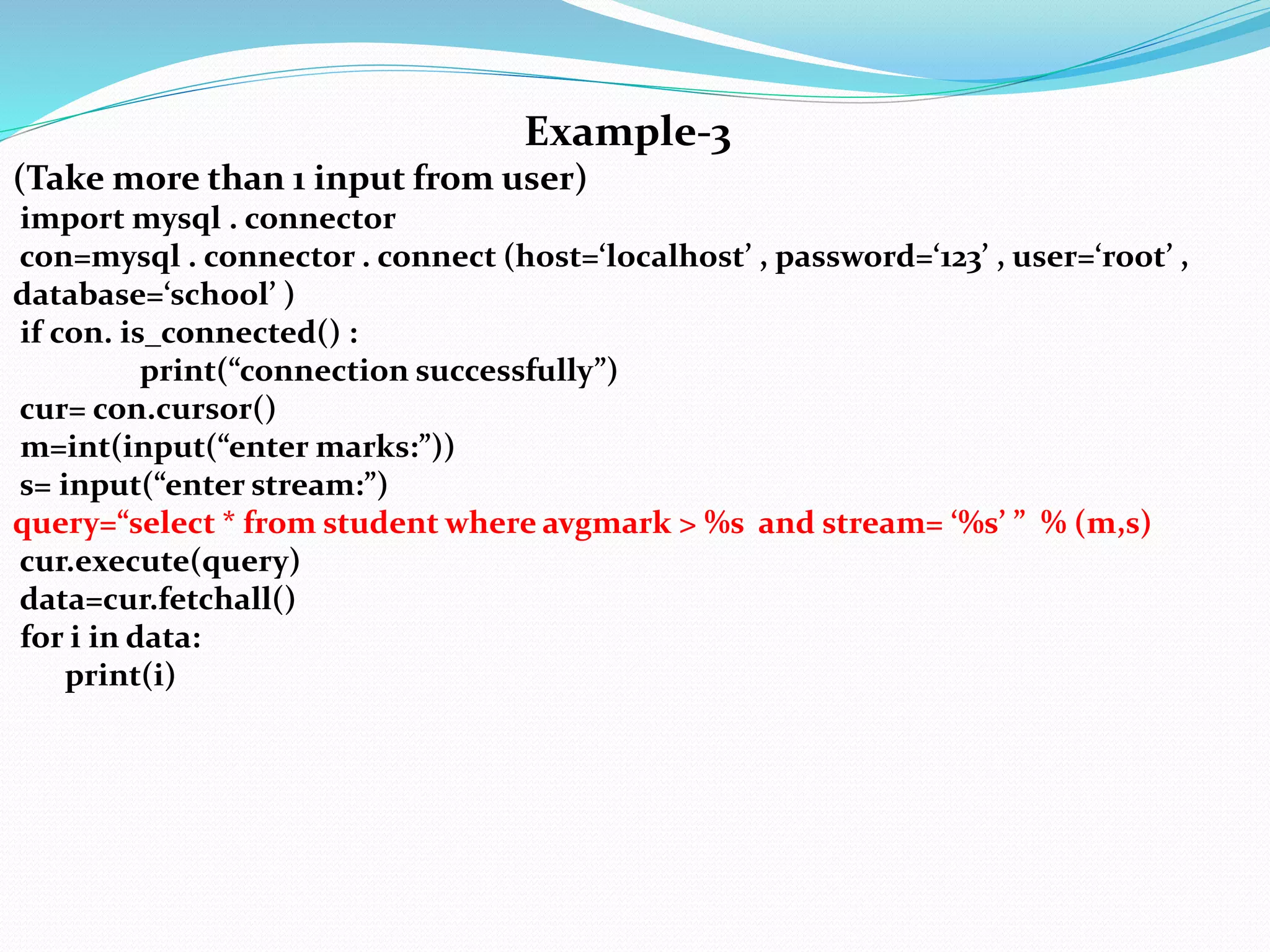 Example-3
(Take more than 1 input from user)
import mysql . connector
con=mysql . connector . connect (host=‘localhost’ , password=‘123’ , user=‘root’ ,
database=‘school’ )
if con. is_connected() :
print(“connection successfully”)
cur= con.cursor()
m=int(input(“enter marks:”))
s= input(“enter stream:”)
query=“select * from student where avgmark > %s and stream= ‘%s’ ” % (m,s)
cur.execute(query)
data=cur.fetchall()
for i in data:
print(i)
 