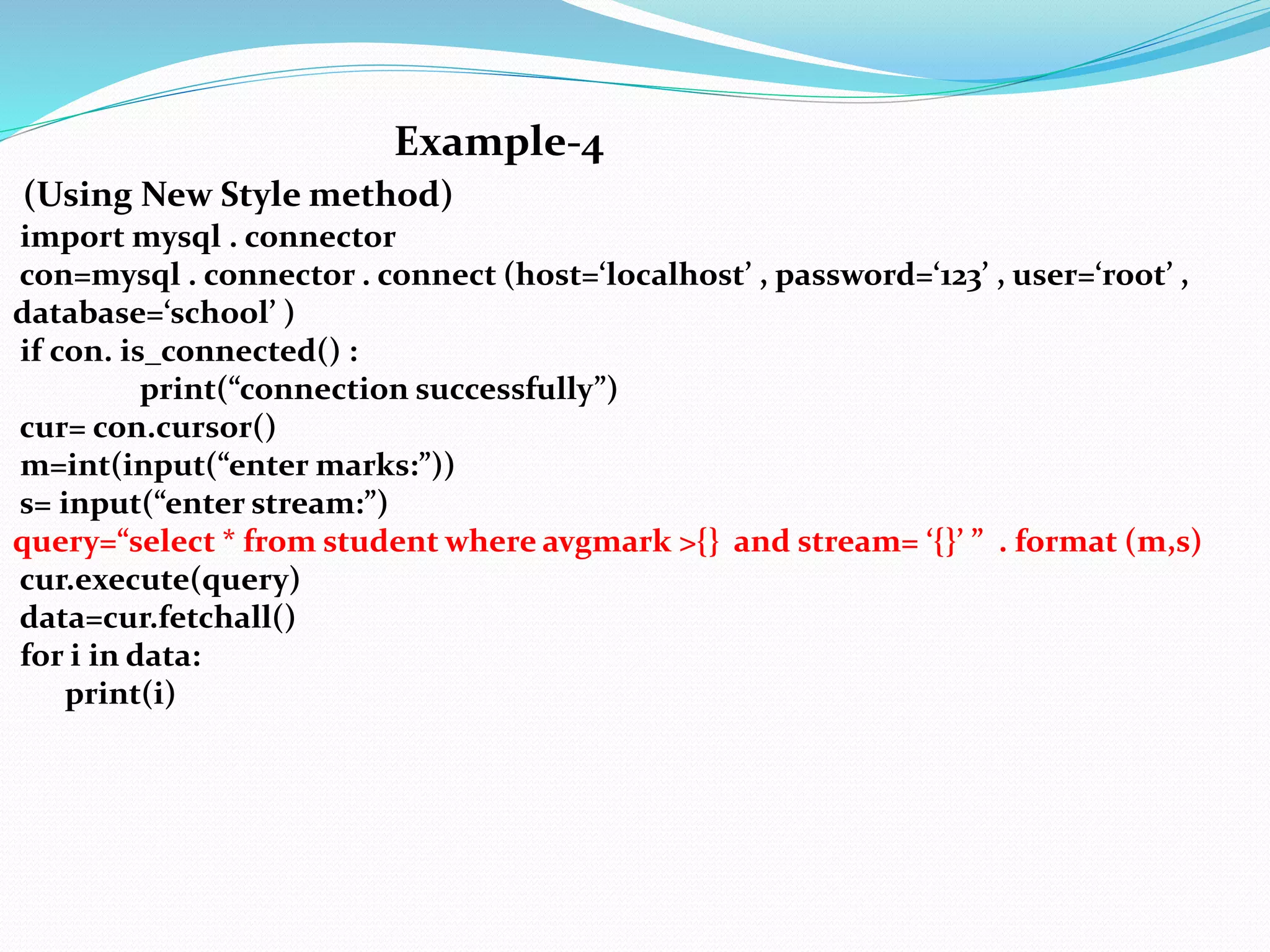 Example-4
(Using New Style method)
import mysql . connector
con=mysql . connector . connect (host=‘localhost’ , password=‘123’ , user=‘root’ ,
database=‘school’ )
if con. is_connected() :
print(“connection successfully”)
cur= con.cursor()
m=int(input(“enter marks:”))
s= input(“enter stream:”)
query=“select * from student where avgmark >{} and stream= ‘{}’ ” . format (m,s)
cur.execute(query)
data=cur.fetchall()
for i in data:
print(i)
 