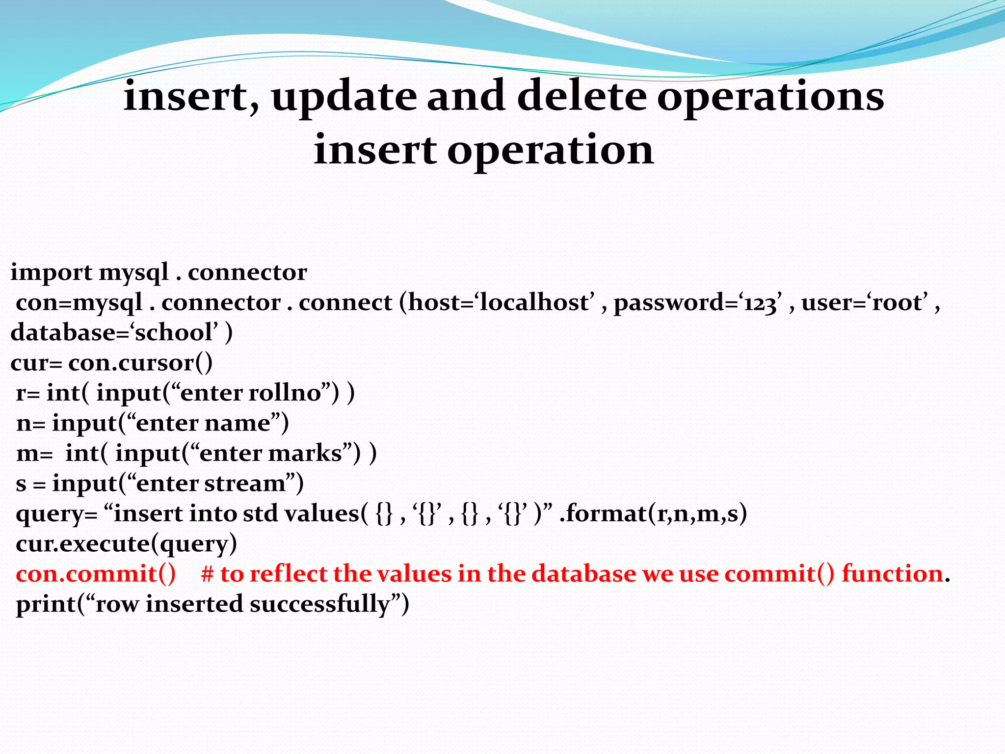 insert, update and delete operations
insert operation
import mysql . connector
con=mysql . connector . connect (host=‘localhost’ , password=‘123’ , user=‘root’ ,
database=‘school’ )
cur= con.cursor()
r= int( input(“enter rollno”) )
n= input(“enter name”)
m= int( input(“enter marks”) )
s = input(“enter stream”)
query= “insert into std values( {} , ‘{}’ , {} , ‘{}’ )” .format(r,n,m,s)
cur.execute(query)
con.commit() # to reflect the values in the database we use commit() function.
print(“row inserted successfully”)
 