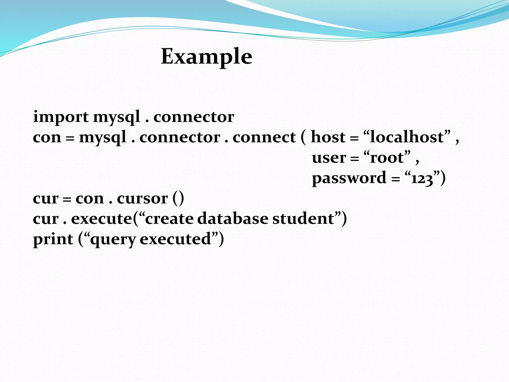 Example
import mysql . connector
con = mysql . connector . connect ( host = “localhost” ,
user = “root” ,
password = “123”)
cur = con . cursor ()
cur . execute(“create database student”)
print (“query executed”)
 