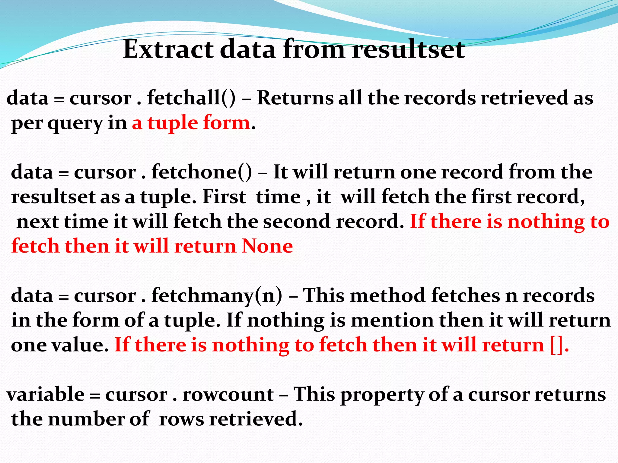 Extract data from resultset
data = cursor . fetchall() – Returns all the records retrieved as
per query in a tuple form.
data = cursor . fetchone() – It will return one record from the
resultset as a tuple. First time , it will fetch the first record,
next time it will fetch the second record. If there is nothing to
fetch then it will return None
data = cursor . fetchmany(n) – This method fetches n records
in the form of a tuple. If nothing is mention then it will return
one value. If there is nothing to fetch then it will return [].
variable = cursor . rowcount – This property of a cursor returns
the number of rows retrieved.
 