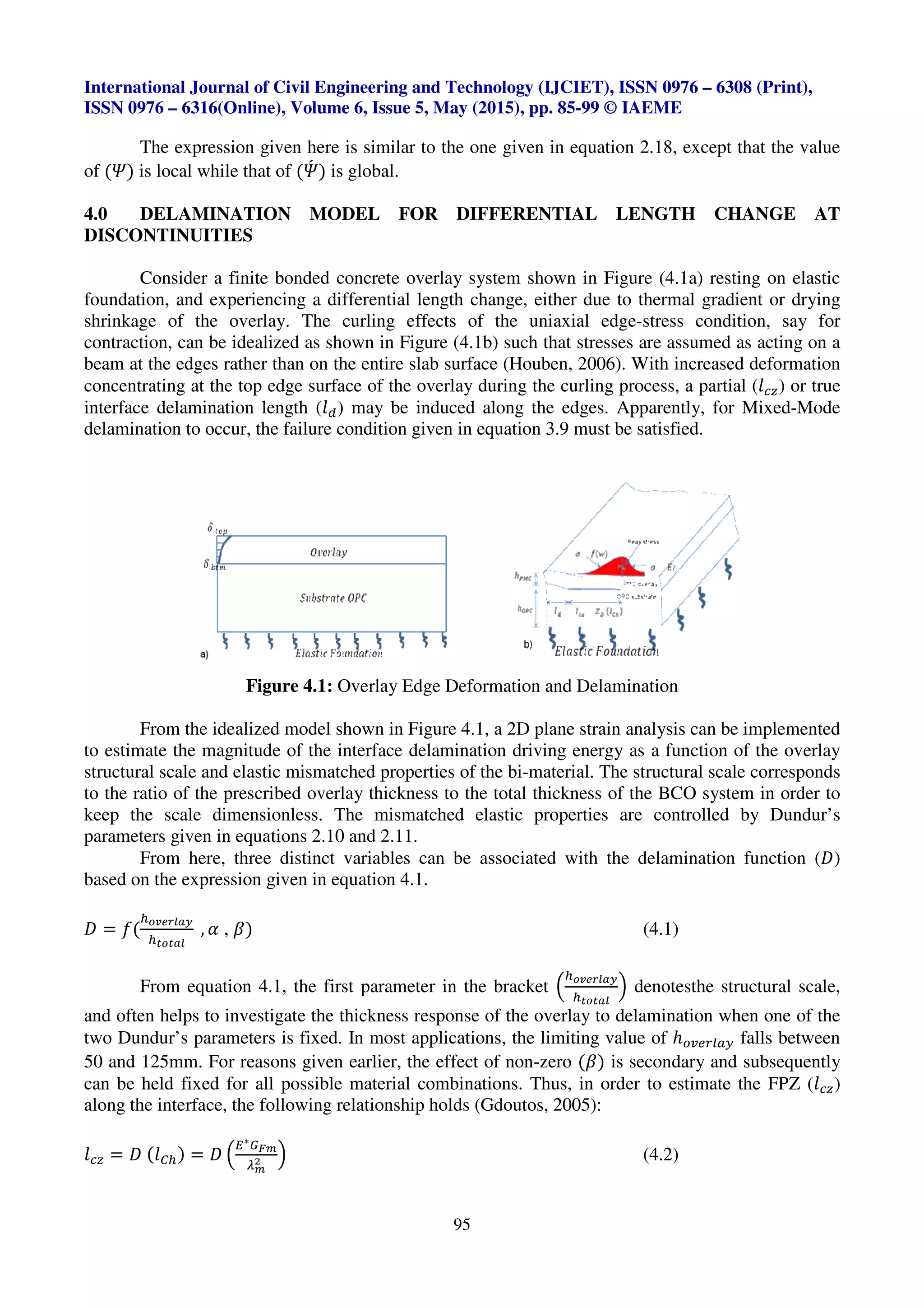 International Journal of Civil Engineering and Technology (IJCIET), ISSN 0976
ISSN 0976 – 6316(Online), Volume 6, Issue 5, May (2015), pp.
The expression given here
of (w) is local while that of (w)x is global.
4.0 DELAMINATION MODEL
DISCONTINUITIES
Consider a finite bonded
foundation, and experiencing a differential length change
shrinkage of the overlay. The
contraction, can be idealized as shown in Figure (4.1b)
beam at the edges rather than on the entire slab surface (Houben, 2006).
concentrating at the top edge surface of the overlay
interface delamination length (U¬
delamination to occur, the failure condition given in equation 3.9 must be satisfied.
Figure 4.1:
From the idealized model
to estimate the magnitude of the interface delamination driving energy as a function of the overlay
structural scale and elastic mismatched properties
to the ratio of the prescribed overlay thickness to
keep the scale dimensionless.
parameters given in equations 2.10 and 2.11
From here, three distinct variables
based on the expression given in equation
- = b(
l®¯°±²³´
lª®ª³²
, L , K)
From equation 4.1, the first parameter in the bracket
and often helps to investigate the
two Dundur’s parameters is fixed
50 and 125mm. For reasons given earlier,
can be held fixed for all possible
along the interface, the following relationship
Uiµ = - (U¡l) = - u
O∗¶·¸
¹¸
/ v
International Journal of Civil Engineering and Technology (IJCIET), ISSN 0976
Volume 6, Issue 5, May (2015), pp. 85-99 © IAEME
95
expression given here is similar to the one given in equation 2.18, except that the value
x is global.
DELAMINATION MODEL FOR DIFFERENTIAL LENGTH CHANGE AT
bonded concrete overlay system shown in Figure (4.1a)
differential length change, either due to thermal gradient or
he curling effects of the uniaxial edge-stress
as shown in Figure (4.1b) such that stresses are assumed as acting on a
than on the entire slab surface (Houben, 2006). With increased
top edge surface of the overlay during the curling process
¬) may be induced along the edges. Apparently, f
the failure condition given in equation 3.9 must be satisfied.
Overlay Edge Deformation and Delamination
From the idealized model shown in Figure 4.1, a 2D plane strain analysis can be implemented
to estimate the magnitude of the interface delamination driving energy as a function of the overlay
d elastic mismatched properties of the bi-material. The structural scale
overlay thickness to the total thickness of the BCO system
The mismatched elastic properties are controlled by Dundur’s
given in equations 2.10 and 2.11.
distinct variables can be associated with the delamination
given in equation 4.1.
(4.1)
.1, the first parameter in the bracket u
l®¯°±²³´
lª®ª³²
v denotes
investigate the thickness response of the overlay to delamination
Dundur’s parameters is fixed. In most applications, the limiting value of
For reasons given earlier, the effect of non-zero (K) is secondary
possible material combinations. Thus, in order to estimate
the following relationship holds (Gdoutos, 2005):
(4.2)
International Journal of Civil Engineering and Technology (IJCIET), ISSN 0976 – 6308 (Print),
© IAEME
equation 2.18, except that the value
FOR DIFFERENTIAL LENGTH CHANGE AT
shown in Figure (4.1a) resting on elastic
thermal gradient or drying
stress condition, say for
assumed as acting on a
With increased deformation
rling process, a partial (Uiµ) or true
Apparently, for Mixed-Mode
the failure condition given in equation 3.9 must be satisfied.
Overlay Edge Deformation and Delamination
, a 2D plane strain analysis can be implemented
to estimate the magnitude of the interface delamination driving energy as a function of the overlay
The structural scale corresponds
of the BCO system in order to
ontrolled by Dundur’s
delamination function (-)
.1)
denotesthe structural scale,
overlay to delamination when one of the
, the limiting value of ℎjN•†¨©• falls between
is secondary and subsequently
n order to estimate the FPZ (Uiµ)
.2)
 