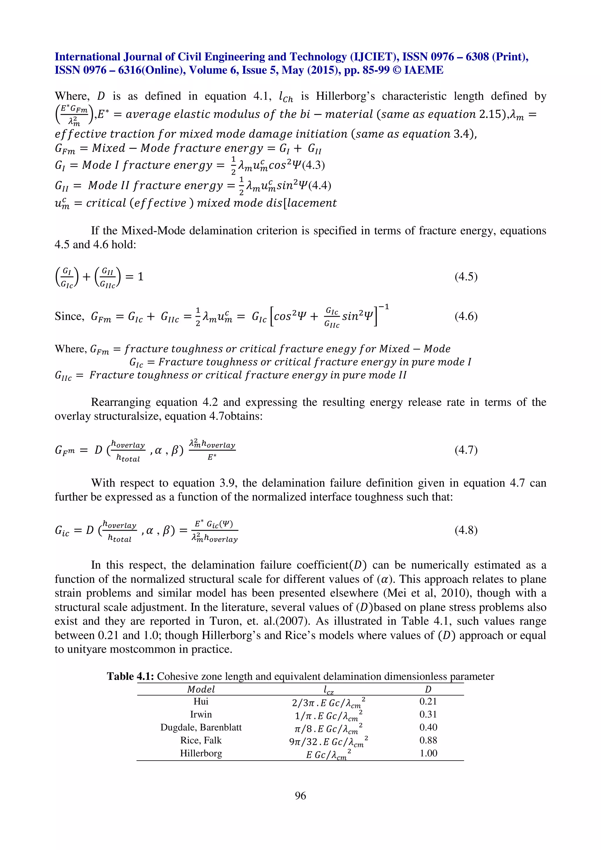 International Journal of Civil Engineering and Technology (IJCIET), ISSN 0976 – 6308 (Print),
ISSN 0976 – 6316(Online), Volume 6, Issue 5, May (2015), pp. 85-99 © IAEME
96
Where, - is as defined in equation 4.1, U¡l is Hillerborg’s characteristic length defined by
u
O∗¶·¸
¹¸
/ v,P∗
= VRd[V_d dUVYZWp c]a^U^Y ]b Zℎd ºW − cVZd[WVU (YVcd VY d»^VZW]X 2.15),•z =
dbbdpZWRd Z[VpZW]X b][ cW¾da c]ad aVcV_d WXWZWVZW]X (YVcd VY d»^VZW]X 3.4),
eÁz = `W¾da − `]ad b[VpZ^[d dXd[_˜ = ey * eyy
ey = `]ad š b[VpZ^[d dXd[_˜ =
<
3
•z^z
i
p]Y3
w(4.3)
eyy = `]ad šš b[VpZ^[d dXd[_˜ =
<
3
•z^z
i
YWX3
w(4.4)
^z
i
= p[WZWpVU (dbbdpZWRd ) cW¾da c]ad aWY[UVpdcdXZ
If the Mixed-Mode delamination criterion is specified in terms of fracture energy, equations
4.5 and 4.6 hold:
u
¶§
¶§Â
v * u
¶§§
¶§§Â
v = 1 (4.5)
Since, eÁz = eyi * eyyi =
<
3
•z^z
i
= eyi Ip]Y3
w *
¶§Â
¶§§Â
YWX3
wJ
E<
(4.6)
Where, eÁz = b[VpZ^[d Z]^_ℎXdYY ][ p[WZWpVU b[VpZ^[d dXd_˜ b][ `W¾da − `]ad
eyi = Ã[VpZ^[d Z]^_ℎXdYY ][ p[WZWpVU b[VpZ^[d dXd[_˜ WX T^[d c]ad š
eyyi = Ã[VpZ^[d Z]^_ℎXdYY ][ p[WZWpVU b[VpZ^[d dXd[_˜ WX T^[d c]ad šš
Rearranging equation 4.2 and expressing the resulting energy release rate in terms of the
overlay structuralsize, equation 4.7obtains:
eÁ¸ = - (
l®¯°±²³´
lª®ª³²
, L , K)
¹¸
/ l®¯°±²³´
O∗
(4.7)
With respect to equation 3.9, the delamination failure definition given in equation 4.7 can
further be expressed as a function of the normalized interface toughness such that:
eQi = - (
l®¯°±²³´
lª®ª³²
, L , K) =
O∗
¶|Â(¢)
¹¸
/ l®¯°±²³´
(4.8)
In this respect, the delamination failure coefficient(-) can be numerically estimated as a
function of the normalized structural scale for different values of (L). This approach relates to plane
strain problems and similar model has been presented elsewhere (Mei et al, 2010), though with a
structural scale adjustment. In the literature, several values of (-)based on plane stress problems also
exist and they are reported in Turon, et. al.(2007). As illustrated in Table 4.1, such values range
between 0.21 and 1.0; though Hillerborg’s and Rice’s models where values of (-) approach or equal
to unityare mostcommon in practice.
Table 4.1: Cohesive zone length and equivalent delamination dimensionless parameter
`]adU Uiµ -
Hui 2 3r⁄ . P ep •iz
3
⁄ 0.21
Irwin 1 r⁄ . P ep •iz
3
⁄ 0.31
Dugdale, Barenblatt r 8⁄ . P ep •iz
3
⁄ 0.40
Rice, Falk 9r 32⁄ . P ep •iz
3
⁄ 0.88
Hillerborg P ep •iz
3
⁄ 1.00
 