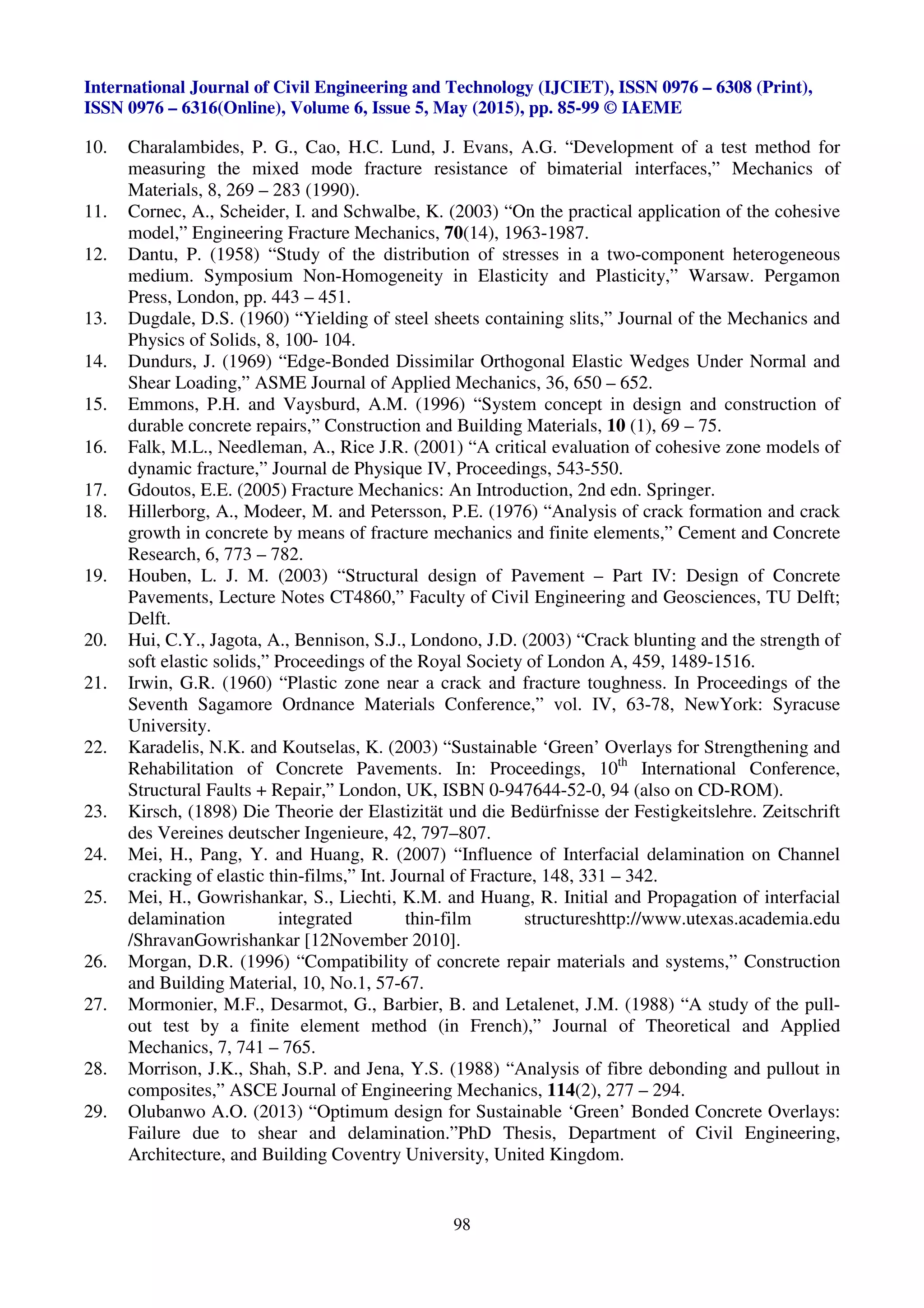 International Journal of Civil Engineering and Technology (IJCIET), ISSN 0976 – 6308 (Print),
ISSN 0976 – 6316(Online), Volume 6, Issue 5, May (2015), pp. 85-99 © IAEME
98
10. Charalambides, P. G., Cao, H.C. Lund, J. Evans, A.G. “Development of a test method for
measuring the mixed mode fracture resistance of bimaterial interfaces,” Mechanics of
Materials, 8, 269 – 283 (1990).
11. Cornec, A., Scheider, I. and Schwalbe, K. (2003) “On the practical application of the cohesive
model,” Engineering Fracture Mechanics, 70(14), 1963-1987.
12. Dantu, P. (1958) “Study of the distribution of stresses in a two-component heterogeneous
medium. Symposium Non-Homogeneity in Elasticity and Plasticity,” Warsaw. Pergamon
Press, London, pp. 443 – 451.
13. Dugdale, D.S. (1960) “Yielding of steel sheets containing slits,” Journal of the Mechanics and
Physics of Solids, 8, 100- 104.
14. Dundurs, J. (1969) “Edge-Bonded Dissimilar Orthogonal Elastic Wedges Under Normal and
Shear Loading,” ASME Journal of Applied Mechanics, 36, 650 – 652.
15. Emmons, P.H. and Vaysburd, A.M. (1996) “System concept in design and construction of
durable concrete repairs,” Construction and Building Materials, 10 (1), 69 – 75.
16. Falk, M.L., Needleman, A., Rice J.R. (2001) “A critical evaluation of cohesive zone models of
dynamic fracture,” Journal de Physique IV, Proceedings, 543-550.
17. Gdoutos, E.E. (2005) Fracture Mechanics: An Introduction, 2nd edn. Springer.
18. Hillerborg, A., Modeer, M. and Petersson, P.E. (1976) “Analysis of crack formation and crack
growth in concrete by means of fracture mechanics and finite elements,” Cement and Concrete
Research, 6, 773 – 782.
19. Houben, L. J. M. (2003) “Structural design of Pavement – Part IV: Design of Concrete
Pavements, Lecture Notes CT4860,” Faculty of Civil Engineering and Geosciences, TU Delft;
Delft.
20. Hui, C.Y., Jagota, A., Bennison, S.J., Londono, J.D. (2003) “Crack blunting and the strength of
soft elastic solids,” Proceedings of the Royal Society of London A, 459, 1489-1516.
21. Irwin, G.R. (1960) “Plastic zone near a crack and fracture toughness. In Proceedings of the
Seventh Sagamore Ordnance Materials Conference,” vol. IV, 63-78, NewYork: Syracuse
University.
22. Karadelis, N.K. and Koutselas, K. (2003) “Sustainable ‘Green’ Overlays for Strengthening and
Rehabilitation of Concrete Pavements. In: Proceedings, 10th
International Conference,
Structural Faults + Repair,” London, UK, ISBN 0-947644-52-0, 94 (also on CD-ROM).
23. Kirsch, (1898) Die Theorie der Elastizität und die Bedürfnisse der Festigkeitslehre. Zeitschrift
des Vereines deutscher Ingenieure, 42, 797–807.
24. Mei, H., Pang, Y. and Huang, R. (2007) “Influence of Interfacial delamination on Channel
cracking of elastic thin-films,” Int. Journal of Fracture, 148, 331 – 342.
25. Mei, H., Gowrishankar, S., Liechti, K.M. and Huang, R. Initial and Propagation of interfacial
delamination integrated thin-film structureshttp://www.utexas.academia.edu
/ShravanGowrishankar [12November 2010].
26. Morgan, D.R. (1996) “Compatibility of concrete repair materials and systems,” Construction
and Building Material, 10, No.1, 57-67.
27. Mormonier, M.F., Desarmot, G., Barbier, B. and Letalenet, J.M. (1988) “A study of the pull-
out test by a finite element method (in French),” Journal of Theoretical and Applied
Mechanics, 7, 741 – 765.
28. Morrison, J.K., Shah, S.P. and Jena, Y.S. (1988) “Analysis of fibre debonding and pullout in
composites,” ASCE Journal of Engineering Mechanics, 114(2), 277 – 294.
29. Olubanwo A.O. (2013) “Optimum design for Sustainable ‘Green’ Bonded Concrete Overlays:
Failure due to shear and delamination.”PhD Thesis, Department of Civil Engineering,
Architecture, and Building Coventry University, United Kingdom.
 