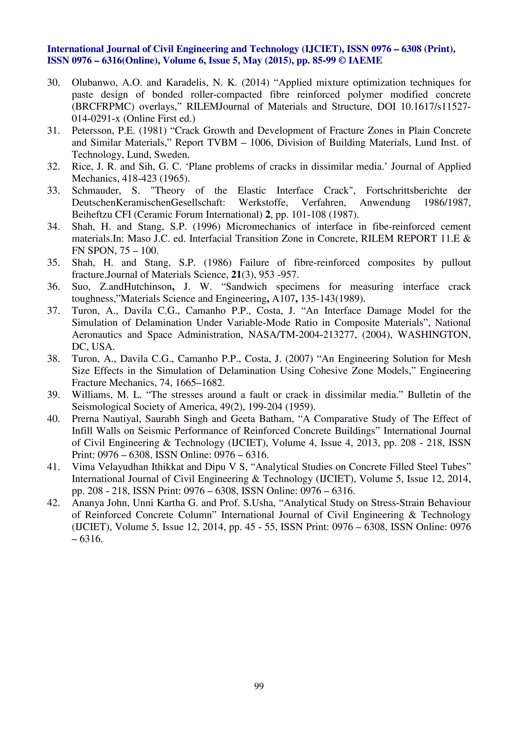 International Journal of Civil Engineering and Technology (IJCIET), ISSN 0976 – 6308 (Print),
ISSN 0976 – 6316(Online), Volume 6, Issue 5, May (2015), pp. 85-99 © IAEME
99
30. Olubanwo, A.O. and Karadelis, N. K. (2014) “Applied mixture optimization techniques for
paste design of bonded roller-compacted fibre reinforced polymer modified concrete
(BRCFRPMC) overlays,” RILEMJournal of Materials and Structure, DOI 10.1617/s11527-
014-0291-x (Online First ed.)
31. Petersson, P.E. (1981) “Crack Growth and Development of Fracture Zones in Plain Concrete
and Similar Materials,” Report TVBM – 1006, Division of Building Materials, Lund Inst. of
Technology, Lund, Sweden.
32. Rice, J. R. and Sih, G. C. ‘Plane problems of cracks in dissimilar media.’ Journal of Applied
Mechanics, 418-423 (1965).
33. Schmauder, S. "Theory of the Elastic Interface Crack", Fortschrittsberichte der
DeutschenKeramischenGesellschaft: Werkstoffe, Verfahren, Anwendung 1986/1987,
Beiheftzu CFI (Ceramic Forum International) 2, pp. 101-108 (1987).
34. Shah, H. and Stang, S.P. (1996) Micromechanics of interface in fibe-reinforced cement
materials.In: Maso J.C. ed. Interfacial Transition Zone in Concrete, RILEM REPORT 11.E &
FN SPON, 75 – 100.
35. Shah, H. and Stang, S.P. (1986) Failure of fibre-reinforced composites by pullout
fracture.Journal of Materials Science, 21(3), 953 -957.
36. Suo, Z.andHutchinson, J. W. “Sandwich specimens for measuring interface crack
toughness,”Materials Science and Engineering, A107, 135-143(1989).
37. Turon, A., Davila C.G., Camanho P.P., Costa, J. “An Interface Damage Model for the
Simulation of Delamination Under Variable-Mode Ratio in Composite Materials”, National
Aeronautics and Space Administration, NASA/TM-2004-213277, (2004), WASHINGTON,
DC, USA.
38. Turon, A., Davila C.G., Camanho P.P., Costa, J. (2007) “An Engineering Solution for Mesh
Size Effects in the Simulation of Delamination Using Cohesive Zone Models,” Engineering
Fracture Mechanics, 74, 1665–1682.
39. Williams, M. L. “The stresses around a fault or crack in dissimilar media.” Bulletin of the
Seismological Society of America, 49(2), 199-204 (1959).
40. Prerna Nautiyal, Saurabh Singh and Geeta Batham, “A Comparative Study of The Effect of
Infill Walls on Seismic Performance of Reinforced Concrete Buildings” International Journal
of Civil Engineering & Technology (IJCIET), Volume 4, Issue 4, 2013, pp. 208 - 218, ISSN
Print: 0976 – 6308, ISSN Online: 0976 – 6316.
41. Vima Velayudhan Ithikkat and Dipu V S, “Analytical Studies on Concrete Filled Steel Tubes”
International Journal of Civil Engineering & Technology (IJCIET), Volume 5, Issue 12, 2014,
pp. 208 - 218, ISSN Print: 0976 – 6308, ISSN Online: 0976 – 6316.
42. Ananya John, Unni Kartha G. and Prof. S.Usha, “Analytical Study on Stress-Strain Behaviour
of Reinforced Concrete Column” International Journal of Civil Engineering & Technology
(IJCIET), Volume 5, Issue 12, 2014, pp. 45 - 55, ISSN Print: 0976 – 6308, ISSN Online: 0976
– 6316.
 
