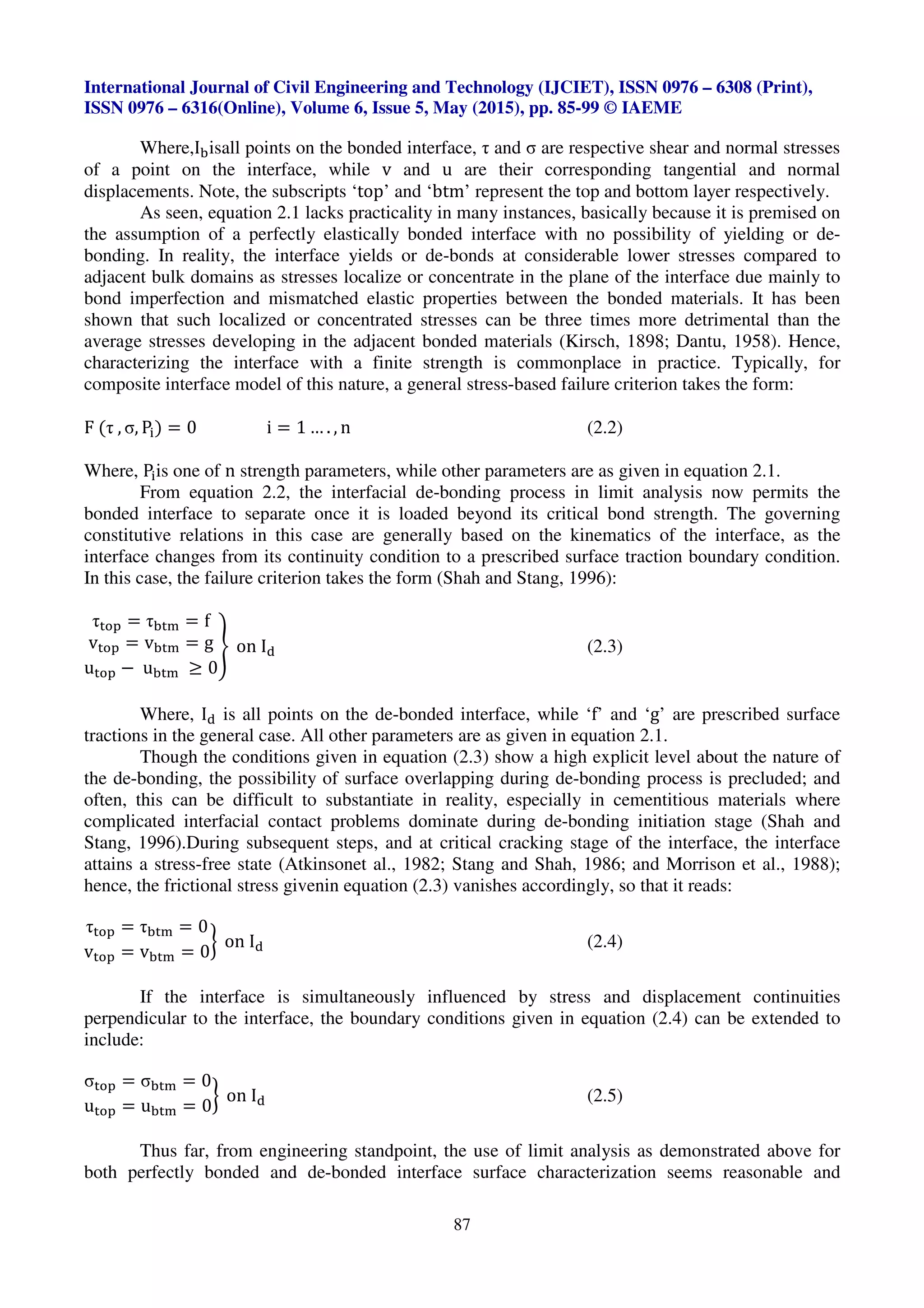 International Journal of Civil Engineering and Technology (IJCIET), ISSN 0976 – 6308 (Print),
ISSN 0976 – 6316(Online), Volume 6, Issue 5, May (2015), pp. 85-99 © IAEME
87
Where,I isall points on the bonded interface, τ and σ are respective shear and normal stresses
of a point on the interface, while v and u are their corresponding tangential and normal
displacements. Note, the subscripts ‘top’ and ‘btm’ represent the top and bottom layer respectively.
As seen, equation 2.1 lacks practicality in many instances, basically because it is premised on
the assumption of a perfectly elastically bonded interface with no possibility of yielding or de-
bonding. In reality, the interface yields or de-bonds at considerable lower stresses compared to
adjacent bulk domains as stresses localize or concentrate in the plane of the interface due mainly to
bond imperfection and mismatched elastic properties between the bonded materials. It has been
shown that such localized or concentrated stresses can be three times more detrimental than the
average stresses developing in the adjacent bonded materials (Kirsch, 1898; Dantu, 1958). Hence,
characterizing the interface with a finite strength is commonplace in practice. Typically, for
composite interface model of this nature, a general stress-based failure criterion takes the form:
F (τ , σ, P) = 0 i = 1 … . , n (2.2)
Where, Pis one of n strength parameters, while other parameters are as given in equation 2.1.
From equation 2.2, the interfacial de-bonding process in limit analysis now permits the
bonded interface to separate once it is loaded beyond its critical bond strength. The governing
constitutive relations in this case are generally based on the kinematics of the interface, as the
interface changes from its continuity condition to a prescribed surface traction boundary condition.
In this case, the failure criterion takes the form (Shah and Stang, 1996):
τ = τ = f
v = v = g
u − u ≥ 0
% on I& (2.3)
Where, I& is all points on the de-bonded interface, while ‘f’ and ‘g’ are prescribed surface
tractions in the general case. All other parameters are as given in equation 2.1.
Though the conditions given in equation (2.3) show a high explicit level about the nature of
the de-bonding, the possibility of surface overlapping during de-bonding process is precluded; and
often, this can be difficult to substantiate in reality, especially in cementitious materials where
complicated interfacial contact problems dominate during de-bonding initiation stage (Shah and
Stang, 1996).During subsequent steps, and at critical cracking stage of the interface, the interface
attains a stress-free state (Atkinsonet al., 1982; Stang and Shah, 1986; and Morrison et al., 1988);
hence, the frictional stress givenin equation (2.3) vanishes accordingly, so that it reads:
τ = τ = 0
v = v = 0
' on I& (2.4)
If the interface is simultaneously influenced by stress and displacement continuities
perpendicular to the interface, the boundary conditions given in equation (2.4) can be extended to
include:
σ = σ = 0
u = u = 0
' on I& (2.5)
Thus far, from engineering standpoint, the use of limit analysis as demonstrated above for
both perfectly bonded and de-bonded interface surface characterization seems reasonable and
 