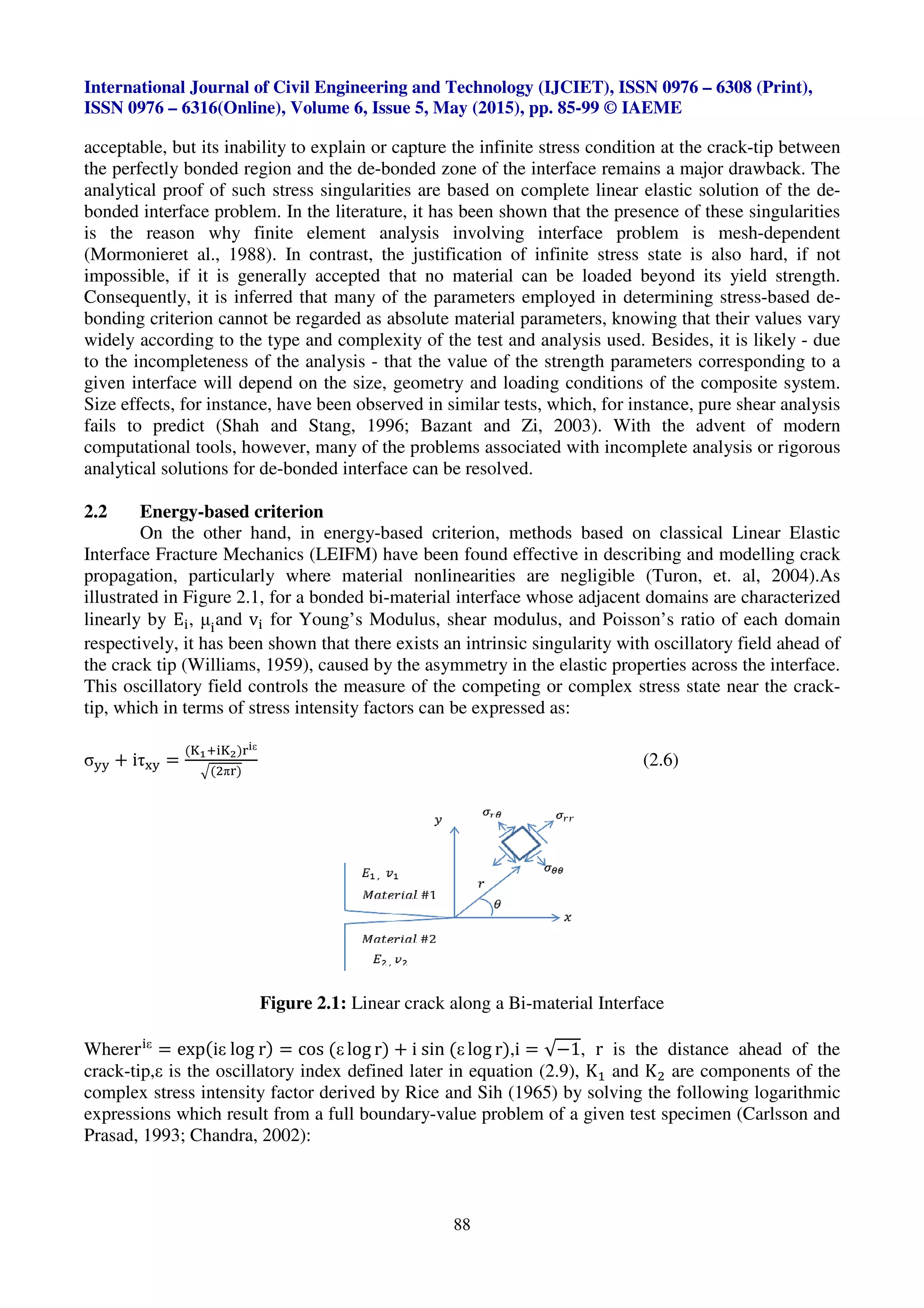 International Journal of Civil Engineering and Technology (IJCIET), ISSN 0976
ISSN 0976 – 6316(Online), Volume 6, Issue 5, May (2015), pp.
acceptable, but its inability to explain or capture
the perfectly bonded region and the de
analytical proof of such stress singularities are based on complete linear elastic solution of the de
bonded interface problem. In the literature, i
is the reason why finite element analysis involving interface problem
(Mormonieret al., 1988). In contrast,
impossible, if it is generally accepted that no material c
Consequently, it is inferred that
bonding criterion cannot be regarded as absolute material parameters, knowing that their values vary
widely according to the type and complexity of the
to the incompleteness of the analysis
given interface will depend on the
Size effects, for instance, have been observed in similar tests, which
fails to predict (Shah and Stang, 1996; Bazant and Zi, 2003).
computational tools, however, many of the problems associated with incomplete analysis or rigorous
analytical solutions for de-bonded interface
2.2 Energy-based criterion
On the other hand, in energy
Interface Fracture Mechanics (LE
propagation, particularly where material
illustrated in Figure 2.1, for a bonded
linearly by E , μ and v for Young’s M
respectively, it has been shown that
the crack tip (Williams, 1959), caused by
This oscillatory field controls the measure of the c
tip, which in terms of stress intensity factors
σ)) * iτ+) =
(,-. ,/)01ε
2(3π0)
Figure 2.1
Wherer ε
= exp(iε log r) = cos (
crack-tip,ε is the oscillatory index defined
complex stress intensity factor derived by Rice and Sih (
expressions which result from a full boundary
Prasad, 1993; Chandra, 2002):
International Journal of Civil Engineering and Technology (IJCIET), ISSN 0976
Volume 6, Issue 5, May (2015), pp. 85-99 © IAEME
88
acceptable, but its inability to explain or capture the infinite stress condition at the crack
the perfectly bonded region and the de-bonded zone of the interface remains a major drawback. The
analytical proof of such stress singularities are based on complete linear elastic solution of the de
In the literature, it has been shown that the presence of these
te element analysis involving interface problem
In contrast, the justification of infinite stress state
accepted that no material can be loaded beyond its yield strength.
many of the parameters employed in determining stress
regarded as absolute material parameters, knowing that their values vary
the type and complexity of the test and analysis used. Besides, it is likely
to the incompleteness of the analysis - that the value of the strength parameters corresponding to a
given interface will depend on the size, geometry and loading conditions of the composite system.
have been observed in similar tests, which, for instance,
(Shah and Stang, 1996; Bazant and Zi, 2003). With the advent of modern
many of the problems associated with incomplete analysis or rigorous
bonded interface can be resolved.
, in energy-based criterion, methods based on classical
echanics (LEIFM) have been found effective in describing and modelling crack
particularly where material nonlinearities are negligible (Turon, et. al, 2004
or a bonded bi-material interface whose adjacent domains are characterized
for Young’s Modulus, shear modulus, and Poisson’s ratio
that there exists an intrinsic singularity with oscillatory field
caused by the asymmetry in the elastic properties
controls the measure of the competing or complex stress state
, which in terms of stress intensity factors can be expressed as:
(2.6)
1: Linear crack along a Bi-material Interface
(ε log r) * i sin (ε log r),i = √−1, r is the distance ahead of the
is the oscillatory index defined later in equation (2.9), K< and K3
complex stress intensity factor derived by Rice and Sih (1965) by solving the
full boundary-value problem of a given test specimen
International Journal of Civil Engineering and Technology (IJCIET), ISSN 0976 – 6308 (Print),
© IAEME
e stress condition at the crack-tip between
a major drawback. The
analytical proof of such stress singularities are based on complete linear elastic solution of the de-
that the presence of these singularities
te element analysis involving interface problem is mesh-dependent
justification of infinite stress state is also hard, if not
be loaded beyond its yield strength.
parameters employed in determining stress-based de-
regarded as absolute material parameters, knowing that their values vary
analysis used. Besides, it is likely - due
that the value of the strength parameters corresponding to a
of the composite system.
for instance, pure shear analysis
With the advent of modern
many of the problems associated with incomplete analysis or rigorous
methods based on classical Linear Elastic
in describing and modelling crack
Turon, et. al, 2004).As
interface whose adjacent domains are characterized
and Poisson’s ratio of each domain
oscillatory field ahead of
elastic properties across the interface.
ompeting or complex stress state near the crack-
(2.6)
is the distance ahead of the
are components of the
) by solving the following logarithmic
test specimen (Carlsson and
 