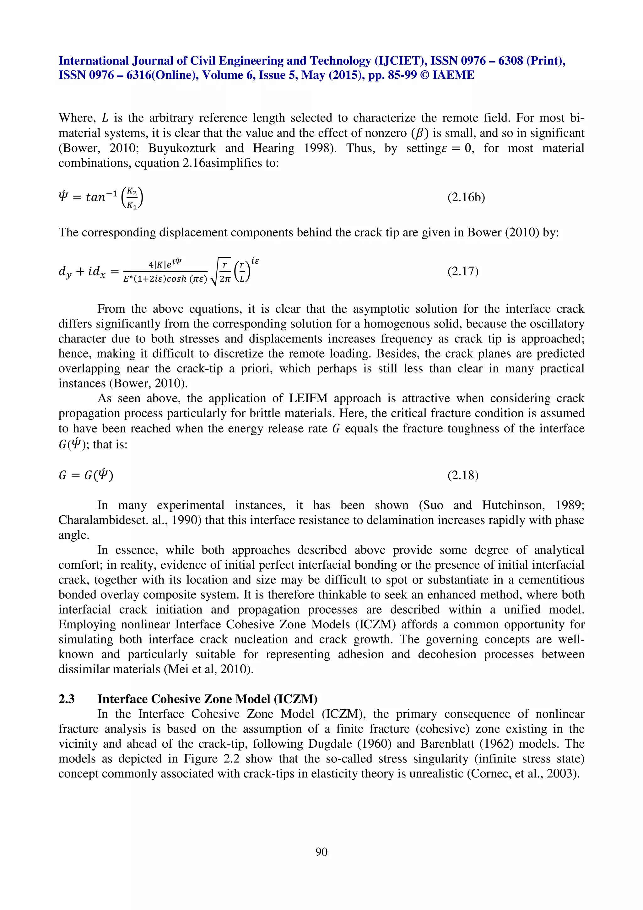International Journal of Civil Engineering and Technology (IJCIET), ISSN 0976 – 6308 (Print),
ISSN 0976 – 6316(Online), Volume 6, Issue 5, May (2015), pp. 85-99 © IAEME
90
Where, € is the arbitrary reference length selected to characterize the remote field. For most bi-
material systems, it is clear that the value and the effect of nonzero (K) is small, and so in significant
(Bower, 2010; Buyukozturk and Hearing 1998). Thus, by settings = 0, for most material
combinations, equation 2.16asimplifies to:
wx = ZVXE<
u
g/
g-
v (2.16b)
The corresponding displacement components behind the crack tip are given in Bower (2010) by:
a• * Wa‚ =
ƒ|g|•|„x
O∗(<.3Qn)ijkl (mn)
…
†
3m
u
†
{
v
Qn
(2.17)
From the above equations, it is clear that the asymptotic solution for the interface crack
differs significantly from the corresponding solution for a homogenous solid, because the oscillatory
character due to both stresses and displacements increases frequency as crack tip is approached;
hence, making it difficult to discretize the remote loading. Besides, the crack planes are predicted
overlapping near the crack-tip a priori, which perhaps is still less than clear in many practical
instances (Bower, 2010).
As seen above, the application of LEIFM approach is attractive when considering crack
propagation process particularly for brittle materials. Here, the critical fracture condition is assumed
to have been reached when the energy release rate e equals the fracture toughness of the interface
e(wx ); that is:
e = e(wx ) (2.18)
In many experimental instances, it has been shown (Suo and Hutchinson, 1989;
Charalambideset. al., 1990) that this interface resistance to delamination increases rapidly with phase
angle.
In essence, while both approaches described above provide some degree of analytical
comfort; in reality, evidence of initial perfect interfacial bonding or the presence of initial interfacial
crack, together with its location and size may be difficult to spot or substantiate in a cementitious
bonded overlay composite system. It is therefore thinkable to seek an enhanced method, where both
interfacial crack initiation and propagation processes are described within a unified model.
Employing nonlinear Interface Cohesive Zone Models (ICZM) affords a common opportunity for
simulating both interface crack nucleation and crack growth. The governing concepts are well-
known and particularly suitable for representing adhesion and decohesion processes between
dissimilar materials (Mei et al, 2010).
2.3 Interface Cohesive Zone Model (ICZM)
In the Interface Cohesive Zone Model (ICZM), the primary consequence of nonlinear
fracture analysis is based on the assumption of a finite fracture (cohesive) zone existing in the
vicinity and ahead of the crack-tip, following Dugdale (1960) and Barenblatt (1962) models. The
models as depicted in Figure 2.2 show that the so-called stress singularity (infinite stress state)
concept commonly associated with crack-tips in elasticity theory is unrealistic (Cornec, et al., 2003).
 