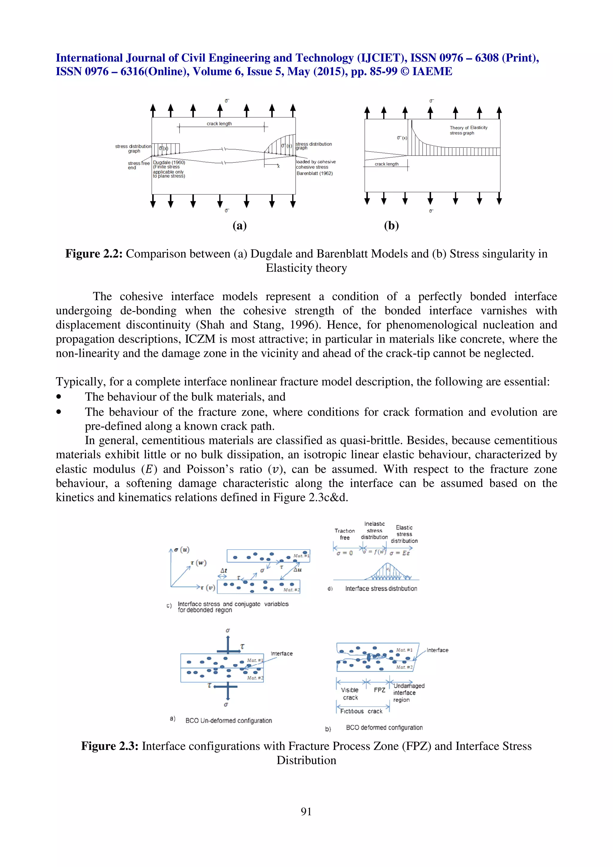 International Journal of Civil Engineering and Technology (IJCIET), ISSN 0976
ISSN 0976 – 6316(Online), Volume 6, Issue 5, May (2015), pp.
Figure 2.2: Comparison between (a) Dugdale and Barenblatt Models and (b) Stress singularity in
The cohesive interface models represent a
undergoing de-bonding when the cohesive strength of the bonded interface varnishes with
displacement discontinuity (Shah and Stang, 1996)
propagation descriptions, ICZM is
non-linearity and the damage zone
Typically, for a complete interface nonlinear fracture model
• The behaviour of the bulk materials, and
• The behaviour of the fracture zone, where conditions for crack formation and evolution are
pre-defined along a known crack path.
In general, cementitious material
materials exhibit little or no bulk dissipation, an isotropic linear elastic behaviour, characterized by
elastic modulus (P) and Poisson’s ratio (
behaviour, a softening damage characteristic along
kinetics and kinematics relations defined
Figure 2.3: Interface configurations with
International Journal of Civil Engineering and Technology (IJCIET), ISSN 0976
Volume 6, Issue 5, May (2015), pp. 85-99 © IAEME
91
(a) (b)
Comparison between (a) Dugdale and Barenblatt Models and (b) Stress singularity in
Elasticity theory
he cohesive interface models represent a condition of a perfectly bonded
the cohesive strength of the bonded interface varnishes with
(Shah and Stang, 1996). Hence, for phenomenological
is most attractive; in particular in materials like concrete, where the
and the damage zone in the vicinity and ahead of the crack-tip cannot be neglected
a complete interface nonlinear fracture model description, the following are essential:
bulk materials, and
the fracture zone, where conditions for crack formation and evolution are
along a known crack path.
materials are classified as quasi-brittle. Besides, because
no bulk dissipation, an isotropic linear elastic behaviour, characterized by
) and Poisson’s ratio (R), can be assumed. With respect to the
behaviour, a softening damage characteristic along the interface can be assumed based on the
relations defined in Figure 2.3c&d.
configurations with Fracture Process Zone (FPZ) and
Distribution
International Journal of Civil Engineering and Technology (IJCIET), ISSN 0976 – 6308 (Print),
© IAEME
Comparison between (a) Dugdale and Barenblatt Models and (b) Stress singularity in
perfectly bonded interface
the cohesive strength of the bonded interface varnishes with
phenomenological nucleation and
als like concrete, where the
tip cannot be neglected.
, the following are essential:
the fracture zone, where conditions for crack formation and evolution are
Besides, because cementitious
no bulk dissipation, an isotropic linear elastic behaviour, characterized by
With respect to the fracture zone
assumed based on the
and Interface Stress
 