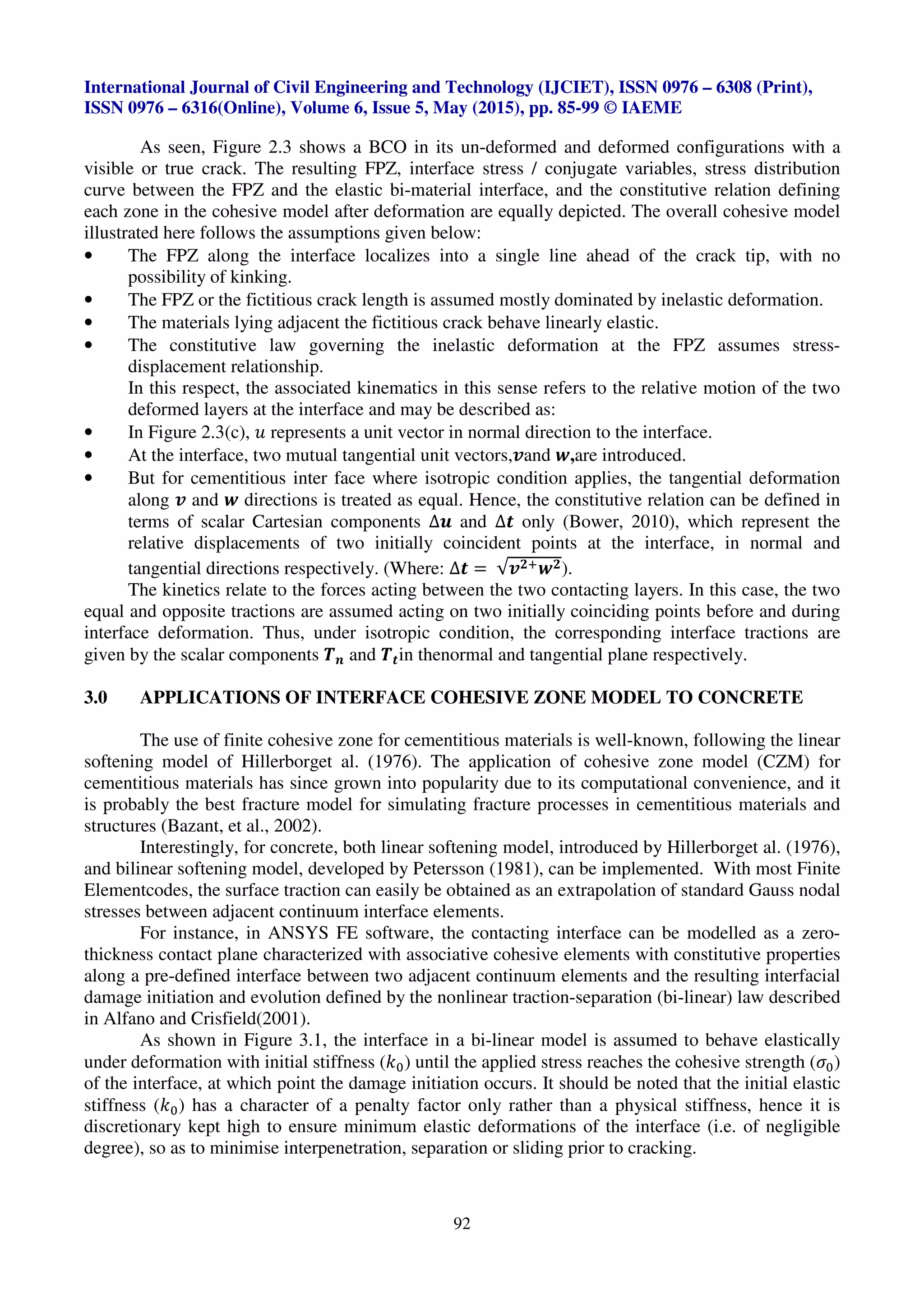 International Journal of Civil Engineering and Technology (IJCIET), ISSN 0976 – 6308 (Print),
ISSN 0976 – 6316(Online), Volume 6, Issue 5, May (2015), pp. 85-99 © IAEME
92
As seen, Figure 2.3 shows a BCO in its un-deformed and deformed configurations with a
visible or true crack. The resulting FPZ, interface stress / conjugate variables, stress distribution
curve between the FPZ and the elastic bi-material interface, and the constitutive relation defining
each zone in the cohesive model after deformation are equally depicted. The overall cohesive model
illustrated here follows the assumptions given below:
• The FPZ along the interface localizes into a single line ahead of the crack tip, with no
possibility of kinking.
• The FPZ or the fictitious crack length is assumed mostly dominated by inelastic deformation.
• The materials lying adjacent the fictitious crack behave linearly elastic.
• The constitutive law governing the inelastic deformation at the FPZ assumes stress-
displacement relationship.
In this respect, the associated kinematics in this sense refers to the relative motion of the two
deformed layers at the interface and may be described as:
• In Figure 2.3(c), ^ represents a unit vector in normal direction to the interface.
• At the interface, two mutual tangential unit vectors,‡and ˆ,are introduced.
• But for cementitious inter face where isotropic condition applies, the tangential deformation
along ‡ and ˆ directions is treated as equal. Hence, the constitutive relation can be defined in
terms of scalar Cartesian components ∆Š and ∆‹ only (Bower, 2010), which represent the
relative displacements of two initially coincident points at the interface, in normal and
tangential directions respectively. (Where: ∆‹ = √‡Œ.ˆŒ).
The kinetics relate to the forces acting between the two contacting layers. In this case, the two
equal and opposite tractions are assumed acting on two initially coinciding points before and during
interface deformation. Thus, under isotropic condition, the corresponding interface tractions are
given by the scalar components •Ž and •‹in thenormal and tangential plane respectively.
3.0 APPLICATIONS OF INTERFACE COHESIVE ZONE MODEL TO CONCRETE
The use of finite cohesive zone for cementitious materials is well-known, following the linear
softening model of Hillerborget al. (1976). The application of cohesive zone model (CZM) for
cementitious materials has since grown into popularity due to its computational convenience, and it
is probably the best fracture model for simulating fracture processes in cementitious materials and
structures (Bazant, et al., 2002).
Interestingly, for concrete, both linear softening model, introduced by Hillerborget al. (1976),
and bilinear softening model, developed by Petersson (1981), can be implemented. With most Finite
Elementcodes, the surface traction can easily be obtained as an extrapolation of standard Gauss nodal
stresses between adjacent continuum interface elements.
For instance, in ANSYS FE software, the contacting interface can be modelled as a zero-
thickness contact plane characterized with associative cohesive elements with constitutive properties
along a pre-defined interface between two adjacent continuum elements and the resulting interfacial
damage initiation and evolution defined by the nonlinear traction-separation (bi-linear) law described
in Alfano and Crisfield(2001).
As shown in Figure 3.1, the interface in a bi-linear model is assumed to behave elastically
under deformation with initial stiffness (••) until the applied stress reaches the cohesive strength (‘•)
of the interface, at which point the damage initiation occurs. It should be noted that the initial elastic
stiffness (••) has a character of a penalty factor only rather than a physical stiffness, hence it is
discretionary kept high to ensure minimum elastic deformations of the interface (i.e. of negligible
degree), so as to minimise interpenetration, separation or sliding prior to cracking.
 