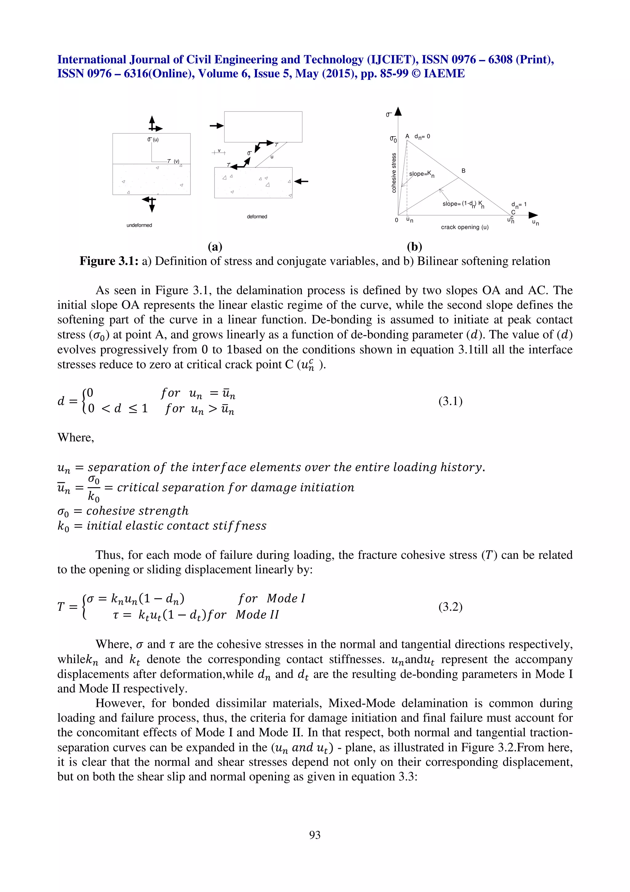 International Journal of Civil Engineering and Technology (IJCIET), ISSN 0976 – 6308 (Print),
ISSN 0976 – 6316(Online), Volume 6, Issue 5, May (2015), pp. 85-99 © IAEME
93
(a) (b)
Figure 3.1: a) Definition of stress and conjugate variables, and b) Bilinear softening relation
As seen in Figure 3.1, the delamination process is defined by two slopes OA and AC. The
initial slope OA represents the linear elastic regime of the curve, while the second slope defines the
softening part of the curve in a linear function. De-bonding is assumed to initiate at peak contact
stress (‘•) at point A, and grows linearly as a function of de-bonding parameter (a). The value of (a)
evolves progressively from 0 to 1based on the conditions shown in equation 3.1till all the interface
stresses reduce to zero at critical crack point C (^’
i
).
a = “
0 b][ ^’ = ^”’
0 < a ≤ 1 b][ ^’ > ^”’
(3.1)
Where,
^’ = YdTV[VZW]X ]b Zℎd WXZd[bVpd dUdcdXZY ]Rd[ Zℎd dXZW[d U]VaWX_ ℎWYZ][˜.
^’ =
‘•
••
= p[WZWpVU YdTV[VZW]X b][ aVcV_d WXWZWVZW]X
‘• = p]ℎdYWRd YZ[dX_Zℎ
•• = WXWZWVU dUVYZWp p]XZVpZ YZWbbXdYY
Thus, for each mode of failure during loading, the fracture cohesive stress (™) can be related
to the opening or sliding displacement linearly by:
™ = “
‘ = •’^’(1 − a’) b][ `]ad š
› = •œ^œ(1 − aœ)b][ `]ad šš
(3.2)
Where, ‘ and › are the cohesive stresses in the normal and tangential directions respectively,
while•’ and •œ denote the corresponding contact stiffnesses. ^’and^œ represent the accompany
displacements after deformation,while a’ and aœ are the resulting de-bonding parameters in Mode I
and Mode II respectively.
However, for bonded dissimilar materials, Mixed-Mode delamination is common during
loading and failure process, thus, the criteria for damage initiation and final failure must account for
the concomitant effects of Mode I and Mode II. In that respect, both normal and tangential traction-
separation curves can be expanded in the (^’ VXa ^œ) - plane, as illustrated in Figure 3.2.From here,
it is clear that the normal and shear stresses depend not only on their corresponding displacement,
but on both the shear slip and normal opening as given in equation 3.3:
undeformed
deformed
0 (u)
1
7 (v)
u
v
7
7
1
0
n
A d = 0
n
K
0
1cohesivestress
0
B
(1-d ) K
un0
crack opening (u)
n
nd = 1n
C
slope=
slope=
un
c
un
1
0
 