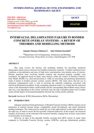 International Journal of Civil Engineering and Technology (IJCIET), ISSN 0976 – 6308 (Print),
ISSN 0976 – 6316(Online), Volume 6, Issue 5, May (2015), pp. 85-99 © IAEME
85
INTERFACIAL DELAMINATION FAILURE IN BONDED
CONCRETE OVERLAY SYSTEMS - A REVIEW OF
THEORIES AND MODELLING METHODS
Adegoke Omotayo Olubanwo1
, John Nicholas Karadelis2
1,2
Department of Civil Engineering, Architecture and Building,
Coventry University, Priory Street, Coventry, United Kingdom, CV1 5FB
ABSTRACT
This study reviews the theories and modelling methods for describing interfacial
delamination failure process between two bonded cementitious materials. Complex interfacial stress
conditions at discontinuities and areas of high stress concentrations were primary areas of concern.
Distinct analytical cases involving intrinsic material and structural property variables were
considered. An approach based on plane strain analysis within the context of Interface Cohesive
Zone Model (ICZM) was cited and presented as viable for describing and predicting delamination
mode of failure in bonded concrete overlays systems (BCOs). The study shows that the use of
numerical computational tools is vital in resolving the manifold complexity associated with
interfacial delamination problems. In the concluding analytical model, it is evident that the numerical
values of the delamination failure coefficient(D) and the corresponding Mixed-Mode energy release
rates (G ) vary depending on the overlay structural scale, the type of problem (plane stress or plane
strain) and the degree of mismatched properties between the overlay and the substrate.
Keyword: Interfacial, ICZM, Delamination, BCOs, Mismatched.
1.0 INTRODUCTION
Adequate interfacial bond performance of Bonded Concrete Overlays (BCOs) requires novel
integration of material mixture design, compatibility model development, and robust interfacial
bonding techniques. This whole process entails the use of the right material, on the right substrate, in
the right way, in order to secure the best possible composite behaviour. In this respect, the structural
integrity of pavement can be reinstated with enormous benefits, ranging from resource conservation
to good returns on investment.
However, in spite of the plausible benefits accruing from BCO system of repair when
compared to Un-bonded Concrete Overlay systems (UBCOs), early-age delamination problem
INTERNATIONAL JOURNAL OF CIVIL ENGINEERING AND
TECHNOLOGY (IJCIET)
ISSN 0976 – 6308 (Print)
ISSN 0976 – 6316(Online)
Volume 6, Issue 5, May (2015), pp. 85-99
© IAEME: www.iaeme.com/Ijciet.asp
Journal Impact Factor (2015): 9.1215 (Calculated by GISI)
www.jifactor.com
IJCIET
©IAEME
 
