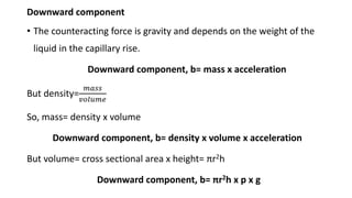 Downward component
• The counteracting force is gravity and depends on the weight of the
liquid in the capillary rise.
Downward component, b= mass x acceleration
But density=
𝑚𝑎𝑠𝑠
𝑣𝑜𝑙𝑢𝑚𝑒
So, mass= density x volume
Downward component, b= density x volume x acceleration
But volume= cross sectional area x height= πr2h
Downward component, b= πr2h x p x g
 