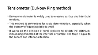 Tensiometer (DuNouy Ring method)
• DuNouy tensiometer is widely used to measure surface and interfacial
tensions.
• This method is convenient for rapid determination, especially when
the quantity of liquid available is small.
• It works on the principle of force required to detach the platinium-
iridium ring immersed at the interface or surface. The force is equal to
the surface and interfacial tension.
 