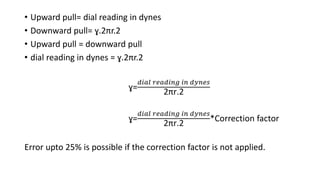 • Upward pull= dial reading in dynes
• Downward pull= ɣ.2πr.2
• Upward pull = downward pull
• dial reading in dynes = ɣ.2πr.2
ɣ=
𝑑𝑖𝑎𝑙 𝑟𝑒𝑎𝑑𝑖𝑛𝑔 𝑖𝑛 𝑑𝑦𝑛𝑒𝑠
2πr.2
ɣ=
𝑑𝑖𝑎𝑙 𝑟𝑒𝑎𝑑𝑖𝑛𝑔 𝑖𝑛 𝑑𝑦𝑛𝑒𝑠
2πr.2
*Correction factor
Error upto 25% is possible if the correction factor is not applied.
 