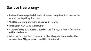 Surface free energy
• Surface free energy is defined as the work required to increase the
area of the liquid by 1 sq cm.
• ABCD is a rectangular wire as shown in figure.
• The side of AD=L and is movable.
• A drop of soap solution is placed on the frame, so that it forms film
within the frame.
• When force is applied downwards, the film gets stretched as the
movable bar AD goes down until the film breaks.
 