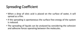 Spreading Coefficient
• When a drop of oleic acid is placed on the surface of water, it will
spread as a film.
• If the spreading is spontaneous the surface free energy of the system
is reduced.
• The spreading of liquids can be analysed by considering the cohesion
and adhesive forces operating between the molecules.
 