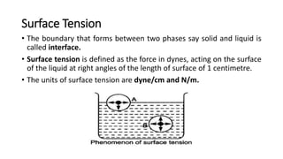 Surface Tension
• The boundary that forms between two phases say solid and liquid is
called interface.
• Surface tension is defined as the force in dynes, acting on the surface
of the liquid at right angles of the length of surface of 1 centimetre.
• The units of surface tension are dyne/cm and N/m.
 