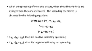 • When the spreading of oleic acid occurs, when the adhesive force are
stronger than the cohesive forces . The spreading coefficient is
obtained by the following equation:
S=Wa-Wc = ( ɣL+ ɣS -ɣLS)-2ɣL
S= ɣs - ɣL - ɣLS
S= ɣs – (ɣL + ɣLS)
• If ɣs >(ɣL + ɣLS), than S is positive indicating spreading
• If ɣs <(ɣL + ɣLS), than S is negative indicating no spreading
 