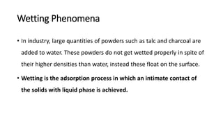 Wetting Phenomena
• In industry, large quantities of powders such as talc and charcoal are
added to water. These powders do not get wetted properly in spite of
their higher densities than water, instead these float on the surface.
• Wetting is the adsorption process in which an intimate contact of
the solids with liquid phase is achieved.
 