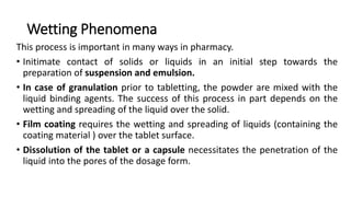 Wetting Phenomena
This process is important in many ways in pharmacy.
• Initimate contact of solids or liquids in an initial step towards the
preparation of suspension and emulsion.
• In case of granulation prior to tabletting, the powder are mixed with the
liquid binding agents. The success of this process in part depends on the
wetting and spreading of the liquid over the solid.
• Film coating requires the wetting and spreading of liquids (containing the
coating material ) over the tablet surface.
• Dissolution of the tablet or a capsule necessitates the penetration of the
liquid into the pores of the dosage form.
 