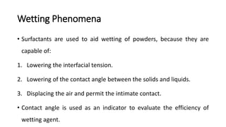 Wetting Phenomena
• Surfactants are used to aid wetting of powders, because they are
capable of:
1. Lowering the interfacial tension.
2. Lowering of the contact angle between the solids and liquids.
3. Displacing the air and permit the intimate contact.
• Contact angle is used as an indicator to evaluate the efficiency of
wetting agent.
 