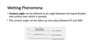 Wetting Phenomena
• Contact angle can be defined as an angle between the liquid droplet
and surface over which it spreads.
• The contact angle can be taken up any value between 0o and 180o .
 