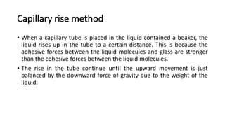 Capillary rise method
• When a capillary tube is placed in the liquid contained a beaker, the
liquid rises up in the tube to a certain distance. This is because the
adhesive forces between the liquid molecules and glass are stronger
than the cohesive forces between the liquid molecules.
• The rise in the tube continue until the upward movement is just
balanced by the downward force of gravity due to the weight of the
liquid.
 