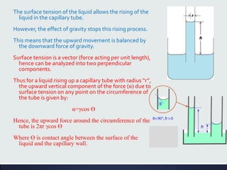 The surface tension of the liquid allows the rising of the
liquid in the capillary tube.
However, the effect of gravity stops this rising process.
This means that the upward movement is balanced by
the downward force of gravity.
Surface tension is a vector (force acting per unit length),
hence can be analyzed into two perpendicular
components.
Thus for a liquid rising up a capillary tube with radius “r”,
the upward vertical component of the force (α) due to
surface tension on any point on the circumference of
the tube is given by:
α=γcos Ɵ
Hence, the upward force around the circumference of the
tube is 2πr γcos Ɵ
Where Ɵ is contact angle between the surface of the
liquid and the capillary wall.
 