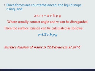 ▪ Once forces are counterbalanced, the liquid stops
rising, and:
2 π r γ = π r2 h ρ g
Where usually contact angle and w can be disregarded
Then the surface tension can be calculated as follows:
γ=1/2 r h ρ g
Surface tension of water is 72.8 dyne/cm at 20 oC
 
