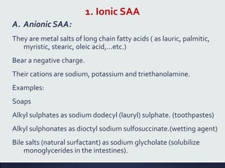 1. Ionic SAA
A. Anionic SAA:
They are metal salts of long chain fatty acids ( as lauric, palmitic,
myristic, stearic, oleic acid,…etc.)
Bear a negative charge.
Their cations are sodium, potassium and triethanolamine.
Examples:
Soaps
Alkyl sulphates as sodium dodecyl (lauryl) sulphate. (toothpastes)
Alkyl sulphonates as dioctyl sodium sulfosuccinate.(wetting agent)
Bile salts (natural surfactant) as sodium glycholate (solubilize
monoglycerides in the intestines).
 