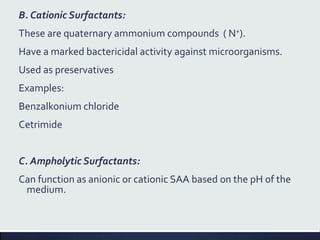 B. Cationic Surfactants:
These are quaternary ammonium compounds ( N+).
Have a marked bactericidal activity against microorganisms.
Used as preservatives
Examples:
Benzalkonium chloride
Cetrimide
C. Ampholytic Surfactants:
Can function as anionic or cationic SAA based on the pH of the
medium.
 