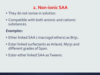 2. Non-ionic SAA
▪ They do not ionize in solution.
▪ Compatible with both anionic and cationic
substances.
Examples:
▪ Ether linked SAA ( macrogol ethers) as Brijs.
▪ Ester linked surfactants as Arlacel, Myrjs and
different grades of Span.
▪ Ester-ether linked SAA asTweens.
 
