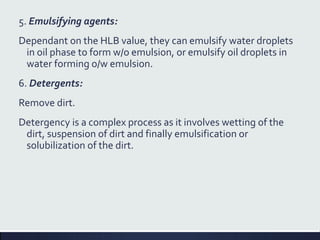 5. Emulsifying agents:
Dependant on the HLB value, they can emulsify water droplets
in oil phase to form w/o emulsion, or emulsify oil droplets in
water forming o/w emulsion.
6. Detergents:
Remove dirt.
Detergency is a complex process as it involves wetting of the
dirt, suspension of dirt and finally emulsification or
solubilization of the dirt.
 