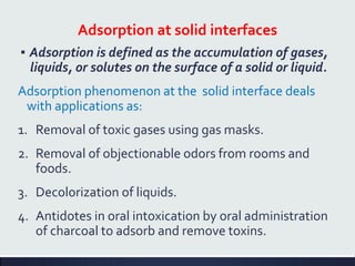 Adsorption at solid interfaces
▪ Adsorption is defined as the accumulation of gases,
liquids, or solutes on the surface of a solid or liquid.
Adsorption phenomenon at the solid interface deals
with applications as:
1. Removal of toxic gases using gas masks.
2. Removal of objectionable odors from rooms and
foods.
3. Decolorization of liquids.
4. Antidotes in oral intoxication by oral administration
of charcoal to adsorb and remove toxins.
 